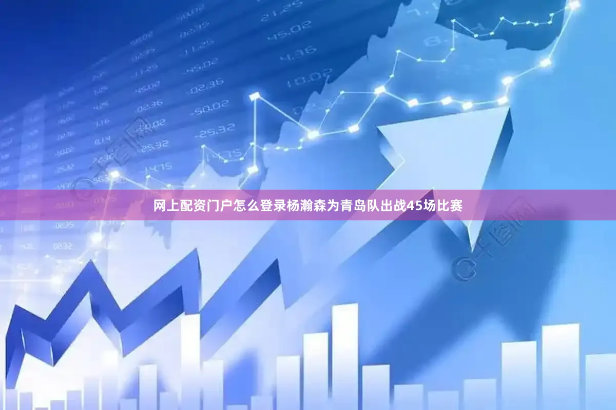 网上配资门户怎么登录杨瀚森为青岛队出战45场比赛