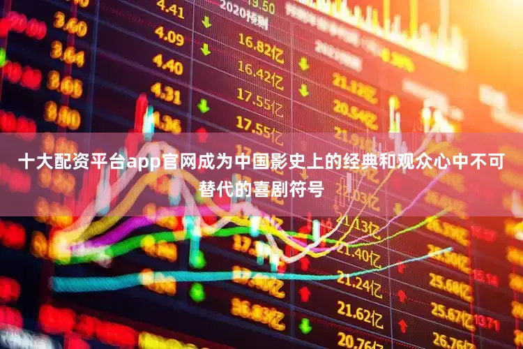 十大配资平台app官网成为中国影史上的经典和观众心中不可替代的喜剧符号