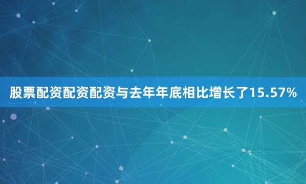 股票配资配资配资与去年年底相比增长了15.57%