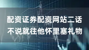 配资证券配资网站二话不说就往他怀里塞礼物