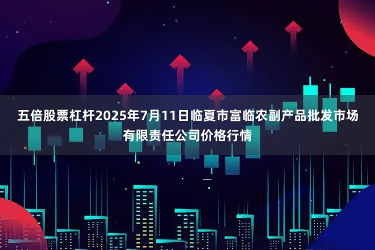 五倍股票杠杆2025年7月11日临夏市富临农副产品批发市场有限责任公司价格行情