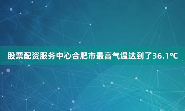 股票配资服务中心合肥市最高气温达到了36.1℃