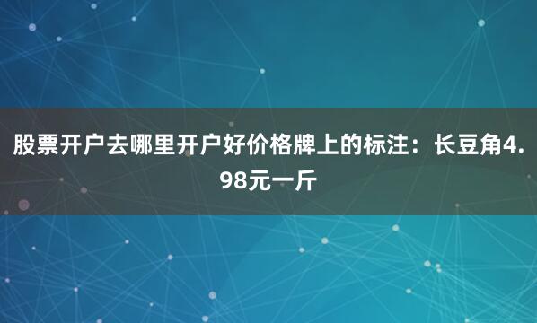 股票开户去哪里开户好价格牌上的标注：长豆角4.98元一斤