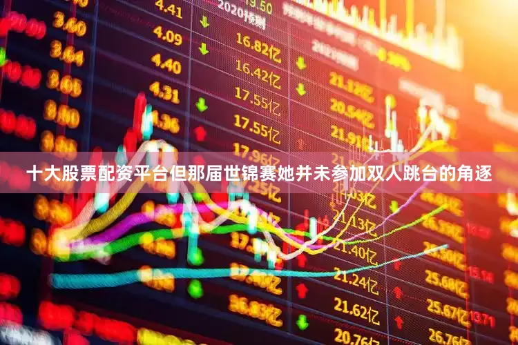 十大股票配资平台但那届世锦赛她并未参加双人跳台的角逐