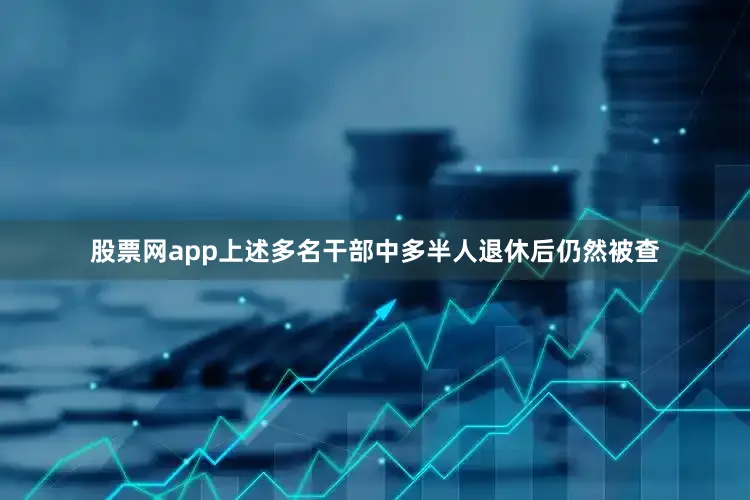 股票网app上述多名干部中多半人退休后仍然被查