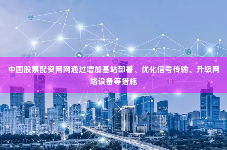 中国股票配资网网通过增加基站部署、优化信号传输、升级网络设备等措施