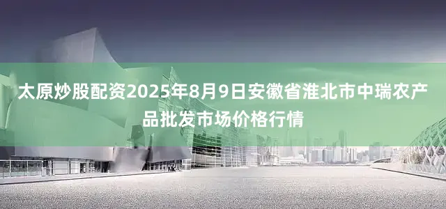 太原炒股配资2025年8月9日安徽省淮北市中瑞农产品批发市场价格行情