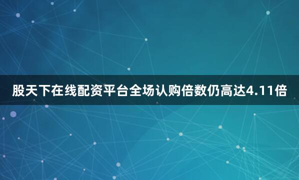 股天下在线配资平台全场认购倍数仍高达4.11倍