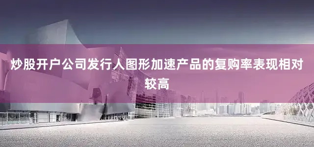 炒股开户公司发行人图形加速产品的复购率表现相对较高