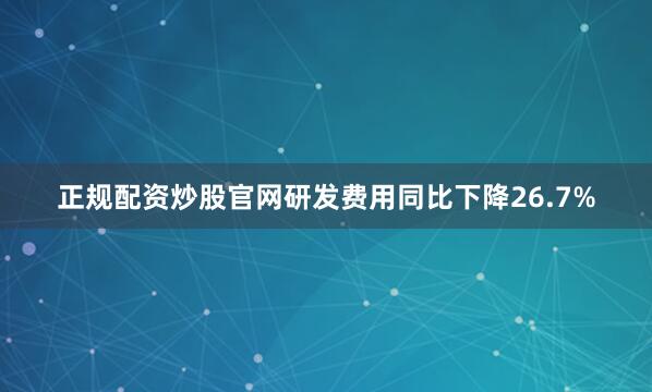 正规配资炒股官网研发费用同比下降26.7%