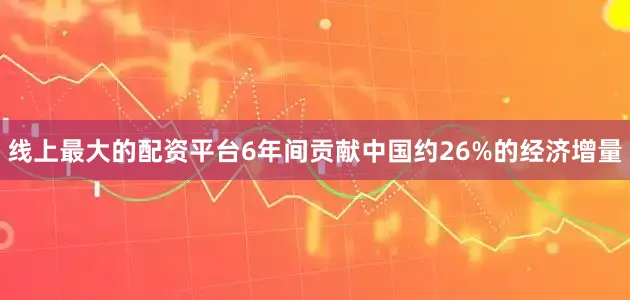 线上最大的配资平台6年间贡献中国约26%的经济增量