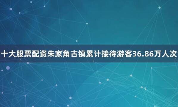 十大股票配资朱家角古镇累计接待游客36.86万人次